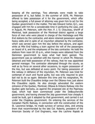 keeping all the earnings. Two attempts were made to take
possession of it, but failed. In the summer of 1878, Mr. Peterson
offered to take possession of it for the government, which offer
being accepted, a full power of attorney was given him to act for the
Quebec government in the matter. The late Edward Carter, Q.C., was
engaged with him for a considerable time in perfecting the case, and
in August, Mr. Peterson, with the Hon. P. J. O. Chauveau, sheriff of
Montreal, took possession of the Montreal district against a large
force of men who were placed in charge of the Hochelaga and Mile
End stations by the contractor, and alone retained possession against
heavy odds and in spite of an injunction obtained by the contractor,
which was served upon him the day before the seizure, and again
while at Mile End holding a train against the will of the passengers
on board of it, and the employees of the late contractor. He held the
stations from noon till 10 p.m., when troops were obtained from the
Dominion government to keep what had been gained. The
government was so satisfied with the manner in which Mr. Peterson
obtained and held possession of the railway, that he was appointed
general manager. The contractor attempted through the courts, as
well as by force on several other occasions, to regain possession of
the line, but was defeated at every point. For taking possession of
the railway in defiance of the injunction, Mr. Peterson was tried for
contempt of court and found guilty, but was only required to give
bail not to do so again. Between this time and his resignation, Mr.
Peterson built the Chaudière bridge over the Ottawa river, just above
the Chaudière rapids. He also strongly advocated the eastern
entrance of the Quebec, Montreal, Ottawa & Ontario Railway into the
Quebec gate barracks, as against the proposed site at the Papineau
road, which had been commenced under the DeBoucherville
government; and having shewed the Joly government how cheaply it
could be built, got it adopted by that government, and carried it out
under the Chapleau government. On entering the services of the
Canadian Pacific Railway, in connection with the construction of the
St. Lawrence bridge, he made surveys of various sites, and among
them that recommended by the late Col. Roberts, president of the
American Society of Civil Engineers, near the Lachine Rapids at
 