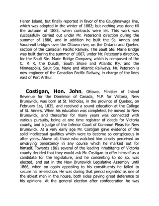 Heron Island, but finally reported in favor of the Caughnawaga line,
which was adopted in the winter of 1882; but nothing was done till
the autumn of 1885, when contracts were let. This work was
successfully carried out under Mr. Peterson’s direction during the
summer of 1886, and in addition he built the St. Anne’s and
Vaudreuil bridges over the Ottawa river, on the Ontario and Quebec
section of the Canadian Pacific Railway. The Sault Ste. Marie Bridge
was built during the summer of 1887, under Mr. Peterson’s direction,
for the Sault Ste. Marie Bridge Company, which is composed of the
C. P. R, the Duluth, South Shore and Atlantic R’y, and the
Minneapolis, Sault Ste. Marie and Atlantic Railways. Mr. Peterson is
now engineer of the Canadian Pacific Railway, in charge of the lines
east of Port Arthur.
Costigan, Hon. John, Ottawa, Minister of Inland
Revenue for the Dominion of Canada, M.P. for Victoria, New
Brunswick, was born at St. Nicholas, in the province of Quebec, on
February 1st, 1835, and received a sound education at the College
of St. Anne’s. When his education was completed, he moved to New
Brunswick, and thereafter for many years was connected with
various pursuits, being at one time registrar of deeds for Victoria
county, and a judge of the Inferior Court of Common Pleas for New
Brunswick. At a very early age Mr. Costigan gave evidence of the
solid intellectual qualities which were to become so conspicuous in
after years. Above all, those who watched him closely perceived an
unvarying persistency in any course which he marked out for
himself. Towards 1861 several of the leading inhabitants of Victoria
county decided that they would ask Mr. Costigan to offer himself as a
candidate for the legislature, and he consenting to do so, was
elected, and sat in the New Brunswick Legislative Assembly until
1866, when on again appealing to his constituents he failed to
secure his re-election. He was during that period regarded as one of
the ablest men in the house, both sides paying great deference to
his opinions. At the general election after confederation he was
 