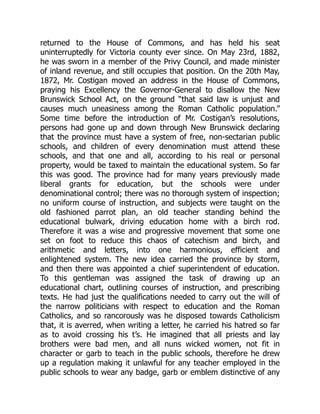 returned to the House of Commons, and has held his seat
uninterruptedly for Victoria county ever since. On May 23rd, 1882,
he was sworn in a member of the Privy Council, and made minister
of inland revenue, and still occupies that position. On the 20th May,
1872, Mr. Costigan moved an address in the House of Commons,
praying his Excellency the Governor-General to disallow the New
Brunswick School Act, on the ground “that said law is unjust and
causes much uneasiness among the Roman Catholic population.”
Some time before the introduction of Mr. Costigan’s resolutions,
persons had gone up and down through New Brunswick declaring
that the province must have a system of free, non-sectarian public
schools, and children of every denomination must attend these
schools, and that one and all, according to his real or personal
property, would be taxed to maintain the educational system. So far
this was good. The province had for many years previously made
liberal grants for education, but the schools were under
denominational control; there was no thorough system of inspection;
no uniform course of instruction, and subjects were taught on the
old fashioned parrot plan, an old teacher standing behind the
educational bulwark, driving education home with a birch rod.
Therefore it was a wise and progressive movement that some one
set on foot to reduce this chaos of catechism and birch, and
arithmetic and letters, into one harmonious, efficient and
enlightened system. The new idea carried the province by storm,
and then there was appointed a chief superintendent of education.
To this gentleman was assigned the task of drawing up an
educational chart, outlining courses of instruction, and prescribing
texts. He had just the qualifications needed to carry out the will of
the narrow politicians with respect to education and the Roman
Catholics, and so rancorously was he disposed towards Catholicism
that, it is averred, when writing a letter, he carried his hatred so far
as to avoid crossing his t’s. He imagined that all priests and lay
brothers were bad men, and all nuns wicked women, not fit in
character or garb to teach in the public schools, therefore he drew
up a regulation making it unlawful for any teacher employed in the
public schools to wear any badge, garb or emblem distinctive of any
 