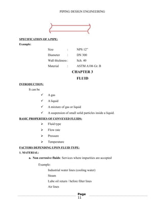 PIPING DESIGN ENGINEERING
SPECIFICATION OF A PIPE:
Example:
Size : NPS 12”
Diameter : DN 300
Wall thickness : Sch. 40
Material : ASTM A106 Gr. B
CHAPTER 3
FLUID
INTRODUCTION:
It can be
 A gas
 A liquid
 A mixture of gas or liquid
 A suspension of small solid particles inside a liquid.
BASIC PROPERTIES OF CONVEYED FLUIDS:
 Fluid type
 Flow rate
 Pressure
 Temperature
FACTORS DEPENDING UPON FLUID TYPE:
1. MATERIAL:
a. Non corrosive fluids: Services where impurities are accepted
Example:
Industrial water lines (cooling water)
Steam
Lube oil return / before filter lines
Air lines
Page
11
 