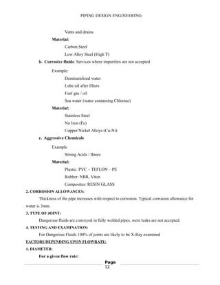 PIPING DESIGN ENGINEERING
Vents and drains
Material:
Carbon Steel
Low Alloy Steel (High T)
b. Corrosive fluids: Services where impurities are not accepted
Example:
Demineralized water
Lube oil after filters
Fuel gas / oil
Sea water (water containing Chlorine)
Material:
Stainless Steel
No Iron (Fe)
Copper/Nickel Alloys (Cu-Ni)
c. Aggressive Chemicals
Example
Strong Acids / Bases
Material:
Plastic: PVC – TEFLON – PE
Rubber: NBR, Viton
Composites: RESIN GLASS
2. CORROSION ALLOWANCES:
Thickness of the pipe increases with respect to corrosion. Typical corrosion allowance for
water is 3mm.
3. TYPE OF JOINT:
Dangerous fluids are conveyed in fully welded pipes, were leaks are not accepted.
4. TESTING AND EXAMINATION:
For Dangerous Fluids 100% of joints are likely to be X-Ray examined
FACTORS DEPENDING UPON FLOWRATE:
1. DIAMETER:
For a given flow rate:
Page
12
 