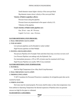 PIPING DESIGN ENGINEERING
Small diameter means higher velocity of the conveyed fluid.
Big diameter means slower velocity of the conveyed fluid.
Velocity of fluids in pipelines affects:
Pressure losses along the pipeline.
Pressure losses are proportional to the square velocity (v2).
Vibration of the pipeline.
Usual velocities of fluids inside pipelines are:
Gas: 20 m/s - max. 40 / 50 m/sec.
Liquid: 2 to 4 m/s - max. 10 m/sec.
FACTORS DEPENDING UPON PRESSURE:
1. WALL THICKNESS CALCULATION
2. TYPE OF JOINT
Low pressure pipelines can be threaded or socket welded
High Pressure pipelines are Butt Welded
3. TESTING AND EXAMINATION:
Non process Pipelines (For Example Vents and drain lines) may even have no tests at all
Low Pressure Pipelines can undergo only the Hydraulic Test
For intermediate pressures a 10% to 50% of joints must be examined with X-rays
High Pressure Pipelines are usually 100% X-ray examined.
FACTORS DEPENDING UPON TEMPERATURE:
1. MATERIAL:
Steel for High Temperature (Low Alloy Steel Creep Resistant)
2. WALL THICKNESS CALCULATION
3. THERMAL INSULATION:
T>60°C Insulation for Personnel Protection is mandatory for all pipeline parts that can be
reached by hands.
4. STRESS ANALYSIS:
Hot Lines must be routed properly. Provisions shall be taken so that when temperature rises
from ambient to Operating Temperature the thermal expansion of Pipelines does not generate
stresses too high for the pipes to withstand.
FLUID SERVICE CATEGORIES:
Page
13
 