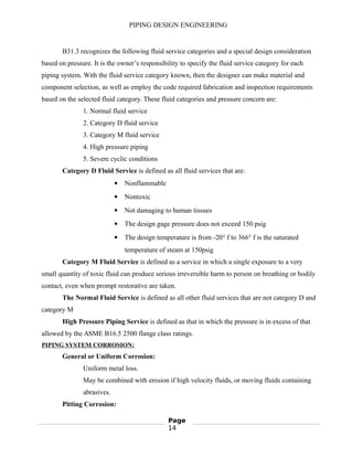 PIPING DESIGN ENGINEERING
B31.3 recognizes the following fluid service categories and a special design consideration
based on pressure. It is the owner’s responsibility to specify the fluid service category for each
piping system. With the fluid service category known, then the designer can make material and
component selection, as well as employ the code required fabrication and inspection requirements
based on the selected fluid category. These fluid categories and pressure concern are:
1. Normal fluid service
2. Category D fluid service
3. Category M fluid service
4. High pressure piping
5. Severe cyclic conditions
Category D Fluid Service is defined as all fluid services that are:
 Nonflammable
 Nontoxic
 Not damaging to human tissues
 The design gage pressure does not exceed 150 psig
 The design temperature is from -20° f to 366° f is the saturated
temperature of steam at 150psig
Category M Fluid Service is defined as a service in which a single exposure to a very
small quantity of toxic fluid can produce serious irreversible harm to person on breathing or bodily
contact, even when prompt restorative are taken.
The Normal Fluid Service is defined as all other fluid services that are not category D and
category M
High Pressure Piping Service is defined as that in which the pressure is in excess of that
allowed by the ASME B16.5 2500 flange class ratings.
PIPING SYSTEM CORROSION:
General or Uniform Corrosion:
Uniform metal loss.
May be combined with erosion if high velocity fluids, or moving fluids containing
abrasives.
Pitting Corrosion:
Page
14
 
