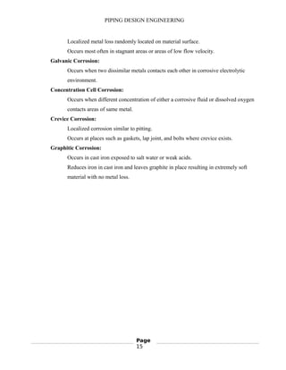 PIPING DESIGN ENGINEERING
Localized metal loss randomly located on material surface.
Occurs most often in stagnant areas or areas of low flow velocity.
Galvanic Corrosion:
Occurs when two dissimilar metals contacts each other in corrosive electrolytic
environment.
Concentration Cell Corrosion:
Occurs when different concentration of either a corrosive fluid or dissolved oxygen
contacts areas of same metal.
Crevice Corrosion:
Localized corrosion similar to pitting.
Occurs at places such as gaskets, lap joint, and bolts where crevice exists.
Graphitic Corrosion:
Occurs in cast iron exposed to salt water or weak acids.
Reduces iron in cast iron and leaves graphite in place resulting in extremely soft
material with no metal loss.
Page
15
 