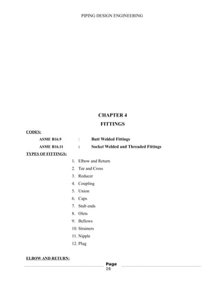 PIPING DESIGN ENGINEERING
CHAPTER 4
FITTINGS
CODES:
ASME B16.9 : Butt Welded Fittings
ASME B16.11 : Socket Welded and Threaded Fittings
TYPES OF FITTINGS:
1. Elbow and Return
2. Tee and Cross
3. Reducer
4. Coupling
5. Union
6. Caps
7. Stub ends
8. Olets
9. Bellows
10. Strainers
11. Nipple
12. Plug
ELBOW AND RETURN:
Page
16
 