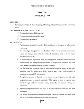 PIPING DESIGN ENGINEERING
CHAPTER: 1
INTRODUCTION
DEFINITION:
Piping engineering is all about designing, fabricating and constructing lines for conveying
fluids.
IMPORTANCE OF PIPING ENGINEERING:
 To maintain pressure difference (∆p)
 To maintain temperature difference (∆t)
 To maintain flow rate (∆q)
APPLICATIONS:
 Pipelines carry crude oil from oil wells to tank farms for storage or to refineries for
processing.
 The natural gas transportation and distribution lines convey natural gas from the
source and storage tank forms to points of utilization, such as power plants,
industrial facilities etc,
 In chemical plants, paper mills, food processing plants, and other similar industrial
establishments, the piping systems are utilized to carry liquids, chemicals, mixtures,
gases, vapors, and solids from one location to another.
 The fire protection piping networks in residential, commercial, industrial, and other
buildings carry fire suppression fluids, such as water, gases, and chemicals to
provide protection of life and property.
 The piping systems in thermal power plants convey high-pressure and high-
temperature steam to generate electricity. Other piping systems in a power plant
transport high- and low-pressure water, chemicals, low-pressure steam, and
condensate.
 Sophisticated piping systems are used to process and carry hazardous and toxic
substances.
 The piping systems in laboratories carry gases, chemicals, vapors, and other fluids
that are critical for conducting research and development.
Page
2
 