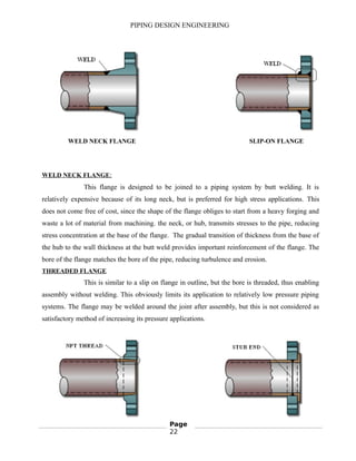 PIPING DESIGN ENGINEERING
WELD NECK FLANGE SLIP-ON FLANGE
WELD NECK FLANGE:
This flange is designed to be joined to a piping system by butt welding. It is
relatively expensive because of its long neck, but is preferred for high stress applications. This
does not come free of cost, since the shape of the flange obliges to start from a heavy forging and
waste a lot of material from machining. the neck, or hub, transmits stresses to the pipe, reducing
stress concentration at the base of the flange. The gradual transition of thickness from the base of
the hub to the wall thickness at the butt weld provides important reinforcement of the flange. The
bore of the flange matches the bore of the pipe, reducing turbulence and erosion.
THREADED FLANGE
This is similar to a slip on flange in outline, but the bore is threaded, thus enabling
assembly without welding. This obviously limits its application to relatively low pressure piping
systems. The flange may be welded around the joint after assembly, but this is not considered as
satisfactory method of increasing its pressure applications.
Page
22
 