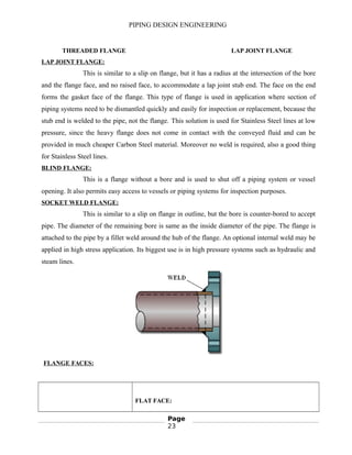 PIPING DESIGN ENGINEERING
THREADED FLANGE LAP JOINT FLANGE
LAP JOINT FLANGE:
This is similar to a slip on flange, but it has a radius at the intersection of the bore
and the flange face, and no raised face, to accommodate a lap joint stub end. The face on the end
forms the gasket face of the flange. This type of flange is used in application where section of
piping systems need to be dismantled quickly and easily for inspection or replacement, because the
stub end is welded to the pipe, not the flange. This solution is used for Stainless Steel lines at low
pressure, since the heavy flange does not come in contact with the conveyed fluid and can be
provided in much cheaper Carbon Steel material. Moreover no weld is required, also a good thing
for Stainless Steel lines.
BLIND FLANGE:
This is a flange without a bore and is used to shut off a piping system or vessel
opening. It also permits easy access to vessels or piping systems for inspection purposes.
SOCKET WELD FLANGE:
This is similar to a slip on flange in outline, but the bore is counter-bored to accept
pipe. The diameter of the remaining bore is same as the inside diameter of the pipe. The flange is
attached to the pipe by a fillet weld around the hub of the flange. An optional internal weld may be
applied in high stress application. Its biggest use is in high pressure systems such as hydraulic and
steam lines.
FLANGE FACES:
FLAT FACE:
Page
23
 