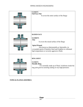 PIPING DESIGN ENGINEERING
GASKET:
Full Face Flat
It covers the entire surface of the flange
RAISED FACE
GASKET:
Flat
It covers the raised surface of the flange
Spiral Wound
Also known as Spirometallic,or Spirotallic, its
a wounded spiral of Stainless Steel and Graphite to withstand
high temperatures or severely aggressive fluids
RING JOINT
GASKET:
Metallic Ring
It is normally made up of Steel. It deforms inside the
ring joint grooves assuring sealing at very high pressures.
TYPICAL FLANGE ASSEMBLY:
Page
24
 
