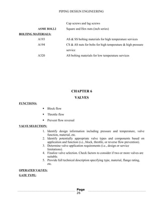 PIPING DESIGN ENGINEERING
Cap screws and lag screws
ASME B18.2.2 Square and Hex nuts (inch series)
BOLTING MATERIALS:
A193 AS & SS bolting materials for high temperature services
A194 CS & AS nuts for bolts for high temperature & high pressure
service
A320 AS bolting materials for low temperature services
CHAPTER 6
VALVES
FUNCTIONS:
 Block flow
 Throttle flow
 Prevent flow reversal
VALVE SELECTION:
1. Identify design information including pressure and temperature, valve
function, material, etc.
2. Identify potentially appropriate valve types and components based on
application and function (i.e., block, throttle, or reverse flow prevention).
3. Determine valve application requirements (i.e., design or service
limitations).
4. Finalize valve selection. Check factors to consider if two or more valves are
suitable.
5. Provide full technical description specifying type, material, flange rating,
etc.
OPERATED VALVES:
GATE TYPE:
Page
26
 