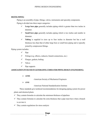 PIPING DESIGN ENGINEERING
DEFINE PIPING
Piping is an assembly of pipe, fittings, valves, instruments and specialty components.
Piping is divided into three major categories:
 Large bore pipe generally includes piping which is greater than two inches in
diameter.
 Small bore pipe generally includes piping which is two inches and smaller in
diameter.
 Tubing is supplied in sizes up to four inches in diameter but has a wall
thickness less than that of either large bore or small bore piping and is typically
joined by compression fittings.
Piping system includes:
 Pipe
 Fittings (e.g. elbows, reducers, branch connections, etc.)
 Flanges, gaskets, bolting
 Valves
 Pipe supports
ASSOCIATION INVOLVED IN GENERATING CODES FOR PIPING DESIGN ENGINEERING:
 ASME
-American Society of Mechanical Engineers
 ANSI
-American National Standardization Institute
These standards give technical recommendations for designing piping system for power
plants and chemical plants
 They contain formulas to calculate the minimum thickness of pipelines
 They contain formulas to calculate the extra thickness that a pipe must have when a branch
is cut into it.
 They contain regulations for stress analysis
Page
3
 