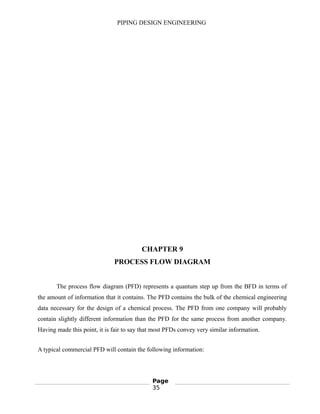 PIPING DESIGN ENGINEERING
CHAPTER 9
PROCESS FLOW DIAGRAM
The process flow diagram (PFD) represents a quantum step up from the BFD in terms of
the amount of information that it contains. The PFD contains the bulk of the chemical engineering
data necessary for the design of a chemical process. The PFD from one company will probably
contain slightly different information than the PFD for the same process from another company.
Having made this point, it is fair to say that most PFDs convey very similar information.
A typical commercial PFD will contain the following information:
Page
35
 