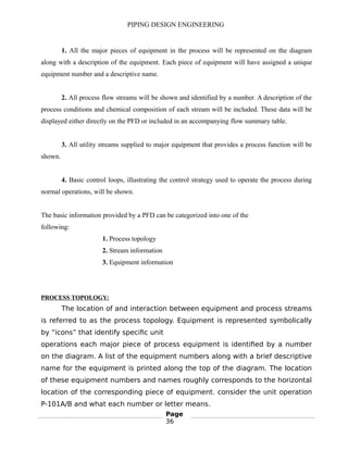 PIPING DESIGN ENGINEERING
1. All the major pieces of equipment in the process will be represented on the diagram
along with a description of the equipment. Each piece of equipment will have assigned a unique
equipment number and a descriptive name.
2. All process flow streams will be shown and identified by a number. A description of the
process conditions and chemical composition of each stream will be included. These data will be
displayed either directly on the PFD or included in an accompanying flow summary table.
3. All utility streams supplied to major equipment that provides a process function will be
shown.
4. Basic control loops, illustrating the control strategy used to operate the process during
normal operations, will be shown.
The basic information provided by a PFD can be categorized into one of the
following:
1. Process topology
2. Stream information
3. Equipment information
PROCESS TOPOLOGY:
The location of and interaction between equipment and process streams
is referred to as the process topology. Equipment is represented symbolically
by “icons” that identify specific unit
operations each major piece of process equipment is identified by a number
on the diagram. A list of the equipment numbers along with a brief descriptive
name for the equipment is printed along the top of the diagram. The location
of these equipment numbers and names roughly corresponds to the horizontal
location of the corresponding piece of equipment. consider the unit operation
P-101A/B and what each number or letter means.
Page
36
 