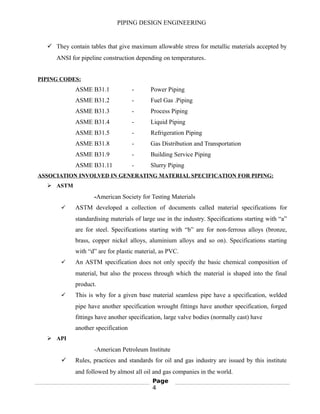 PIPING DESIGN ENGINEERING
 They contain tables that give maximum allowable stress for metallic materials accepted by
ANSI for pipeline construction depending on temperatures.
PIPING CODES:
ASME B31.1 - Power Piping
ASME B31.2 - Fuel Gas .Piping
ASME B31.3 - Process Piping
ASME B31.4 - Liquid Piping
ASME B31.5 - Refrigeration Piping
ASME B31.8 - Gas Distribution and Transportation
ASME B31.9 - Building Service Piping
ASME B31.11 - Slurry Piping
ASSOCIATION INVOLVED IN GENERATING MATERIAL SPECIFICATION FOR PIPING:
 ASTM
-American Society for Testing Materials
 ASTM developed a collection of documents called material specifications for
standardising materials of large use in the industry. Specifications starting with “a”
are for steel. Specifications starting with “b” are for non-ferrous alloys (bronze,
brass, copper nickel alloys, aluminium alloys and so on). Specifications starting
with “d” are for plastic material, as PVC.
 An ASTM specification does not only specify the basic chemical composition of
material, but also the process through which the material is shaped into the final
product.
 This is why for a given base material seamless pipe have a specification, welded
pipe have another specification wrought fittings have another specification, forged
fittings have another specification, large valve bodies (normally cast) have
another specification
 API
-American Petroleum Institute
 Rules, practices and standards for oil and gas industry are issued by this institute
and followed by almost all oil and gas companies in the world.
Page
4
 