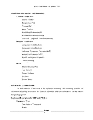 PIPING DESIGN ENGINEERING
Information Provided in a Flow Summary:
Essential Information
Stream Number
Temperature (°C)
Pressure (bar)
Vapor Fraction
Total Mass Flowrate (kg/h)
Total Mole Flowrate (kmol/h)
Individual Component Flowrates (kmol/h)
Optional Information
Component Mole Fractions
Component Mass Fractions
Individual Component Flowrates (kg/h)
Volumetric Flowrates (m3/h)
Significant Physical Properties
Density, velocity
Other
Thermodynamic Data
Heat Capacity
Stream Enthalpy
K-values
Stream Name
EQUIPMENT INFORMATION:
The final element of the PFD is the equipment summary. This summary provides the
information necessary to estimate the costs of equipment and furnish the basis for the detailed
design of equipment.
Equipment Descriptions for PFD and P &IDs:
Equipment Type:
Description of Equipment
Towers
Page
41
 