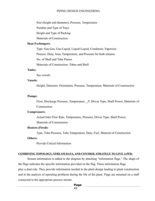 PIPING DESIGN ENGINEERING
Size (height and diameter), Pressure, Temperature
Number and Type of Trays
Height and Type of Packing
Materials of Construction
Heat Exchangers:
Type: Gas-Gas, Gas-Liquid, Liquid-Liquid, Condenser, Vaporizer
Process: Duty, Area, Temperature, and Pressure for both streams
No. of Shell and Tube Passes
Materials of Construction: Tubes and Shell
Tanks:
See vessels
Vessels:
Height, Diameter, Orientation, Pressure, Temperature, Materials of Construction
Pumps:
Flow, Discharge Pressure, Temperature, _P, Driver Type, Shaft Power, Materials of
Construction
Compressors:
Actual Inlet Flow Rate, Temperature, Pressure, Driver Type, Shaft Power,
Materials of Construction
Heaters (Fired):
Type, Tube Pressure, Tube Temperature, Duty, Fuel, Material of Construction
Others:
Provide Critical Information
COMBINING TOPOLOGY, STREAM DATA, AND CONTROL STRATEGY TO GIVE A PFD:
Stream information is added to the diagram by attaching “information flags.” The shape of
the flags indicates the specific information provided on the flag. These information flags
play a dual role. They provide information needed in the plant design leading to plant construction
and in the analysis of operating problems during the life of the plant. Flags are mounted on a staff
connected to the appropriate process stream.
Page
42
 