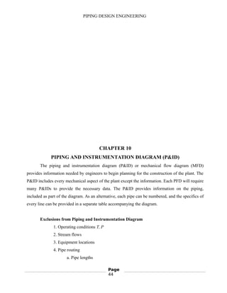 PIPING DESIGN ENGINEERING
CHAPTER 10
PIPING AND INSTRUMENTATION DIAGRAM (P&ID)
The piping and instrumentation diagram (P&ID) or mechanical flow diagram (MFD)
provides information needed by engineers to begin planning for the construction of the plant. The
P&ID includes every mechanical aspect of the plant except the information. Each PFD will require
many P&IDs to provide the necessary data. The P&ID provides information on the piping,
included as part of the diagram. As an alternative, each pipe can be numbered, and the specifics of
every line can be provided in a separate table accompanying the diagram.
Exclusions from Piping and Instrumentation Diagram
1. Operating conditions T, P
2. Stream flows
3. Equipment locations
4. Pipe routing
a. Pipe lengths
Page
44
 