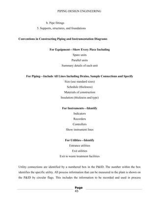 PIPING DESIGN ENGINEERING
b. Pipe fittings
5. Supports, structures, and foundations
Conventions in Constructing Piping and Instrumentation Diagrams
For Equipment—Show Every Piece Including
Spare units
Parallel units
Summary details of each unit
For Piping—Include All Lines Including Drains, Sample Connections and Specify
Size (use standard sizes)
Schedule (thickness)
Materials of construction
Insulation (thickness and type)
For Instruments—Identify
Indicators
Recorders
Controllers
Show instrument lines
For Utilities—Identify
Entrance utilities
Exit utilities
Exit to waste treatment facilities
Utility connections are identified by a numbered box in the P&ID. The number within the box
identifies the specific utility. All process information that can be measured in the plant is shown on
the P&ID by circular flags. This includes the information to be recorded and used in process
Page
45
 