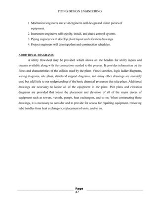 PIPING DESIGN ENGINEERING
1. Mechanical engineers and civil engineers will design and install pieces of
equipment.
2. Instrument engineers will specify, install, and check control systems.
3. Piping engineers will develop plant layout and elevation drawings.
4. Project engineers will develop plant and construction schedules.
ADDITIONAL DIAGRAMS:
A utility flowsheet may be provided which shows all the headers for utility inputs and
outputs available along with the connections needed to the process. It provides information on the
flows and characteristics of the utilities used by the plant. Vessel sketches, logic ladder diagrams,
wiring diagrams, site plans, structural support diagrams, and many other drawings are routinely
used but add little to our understanding of the basic chemical processes that take place. Additional
drawings are necessary to locate all of the equipment in the plant. Plot plans and elevation
diagrams are provided that locate the placement and elevation of all of the major pieces of
equipment such as towers, vessels, pumps, heat exchangers, and so on. When constructing these
drawings, it is necessary to consider and to provide for access for repairing equipment, removing
tube bundles from heat exchangers, replacement of units, and so on.
Page
47
 