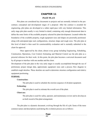 PIPING DESIGN ENGINEERING
CHAPTER 11
PLOT PLAN
Plot plans are considered key documents to projects and are normally initiated in the pre-
contract, conceptual and development stages of a proposal. After the contract is awarded for
engineering, plot plans are developed at a rather rapid pace with very limited information. This
early stage plot plan usually is very limited in detail, containing only enough dimensional data to
define the outer limits of the available property selected for plant development. Located within the
boundaries of the available property, rough equipment sizes and shapes are pictorially positioned.
along with anticipated pipe rack configurations, structure shape and rough sizes. The plot plan at
this level of detail is then used for constructability evaluation and is normally submitted to the
client for approval.
Once approved by the client, almost every group including Engineering, Scheduling,
Construction, Operations, Cost Control, Estimating and Material Control use the plot plan as a
pictorial reference for their work. At this point, the plot plan becomes a universal document used
by all groups to interface with one another and the client.
Development of the plot plan in the very early stages is usually accomplished through the use of
preliminary project design data, approximate equipment sizes and a process flow diagram to
establish rough sketches. These sketches are used to determine structure configuration and relative
equipment positioning.
PURPOSE:
Construction:
The plot plan is used to schedule the erection sequence of all plant equipment.
Estimating:
The plot plan is used to estimate the overall cost of the plant.
Client use:
The plot plan is used for safety, operator, and maintenance review and to develop an
as-built record of the plant arrangement.
The plot plan is a dynamic document, evolving through the life of a job. Some of the more
common names and descriptions used during this evolution process are as follows:
Page
49
 