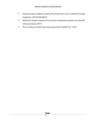 PIPING DESIGN ENGINEERING
 Among the many standards issued by the institute there is also a standard for design
of pipelines: API STANDARD 5l
 Within this standard materials for oil and gas transportation pipelines are specified,
with denomination API 5l
 This is a family of carbon steels almost equivalent to ASTM A53 / A106.
Page
5
 