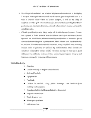 PIPING DESIGN ENGINEERING
 Prevailing winds and tower and structure heights must be considered in developing
a plot plan. Although wind direction is never constant, prevailing wind is used as a
basis to evaluate safety within the client's complex, as well as the safety of
neighbors should a spill, release or fire occur. Tower and structure height and their
positioning are major considerations, especially when units are located near airports
or in flight paths.
 Climatic considerations also play a major role in plot plan development. Extreme
sun exposure in desert areas or near the equator may require shelters to protect
operators and maintenance personnel from high temperatures. Conversely, special
considerations must be given to plants located where extreme cold, ice or snow may
be prevalent. Under the most extreme conditions, many equipment items requiring
frequent visits by personnel are enclosed by heated shelters. These shelters are
sometimes connected by tunnels suitable for human passage. In many cases, plant
utilities are run within the confines of these tunnels to guard against freeze-up and
to conserve energy for producing utilities streams
ESSENTIAL DATA:
 Direction.
 Overall boundary of the plot with dimension.
 Scale and Symbols.
 Equipment No.
 Pipe Rack.
 Location of Process/ Utility plants/ Buildings/ Tank farm/Non-plant
buildings w.r.to direction
 Boundary of all the buildings and plant.(i.e dimension)
 Proposed constructions.
 Roads & access ways
 Stairways & platforms
 Main access road
Page
51
 