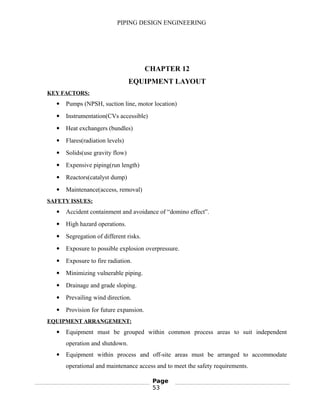 PIPING DESIGN ENGINEERING
CHAPTER 12
EQUIPMENT LAYOUT
KEY FACTORS:
 Pumps (NPSH, suction line, motor location)
 Instrumentation(CVs accessible)
 Heat exchangers (bundles)
 Flares(radiation levels)
 Solids(use gravity flow)
 Expensive piping(run length)
 Reactors(catalyst dump)
 Maintenance(access, removal)
SAFETY ISSUES:
 Accident containment and avoidance of “domino effect”.
 High hazard operations.
 Segregation of different risks.
 Exposure to possible explosion overpressure.
 Exposure to fire radiation.
 Minimizing vulnerable piping.
 Drainage and grade sloping.
 Prevailing wind direction.
 Provision for future expansion.
EQUIPMENT ARRANGEMENT:
 Equipment must be grouped within common process areas to suit independent
operation and shutdown.
 Equipment within process and off-site areas must be arranged to accommodate
operational and maintenance access and to meet the safety requirements.
Page
53
 