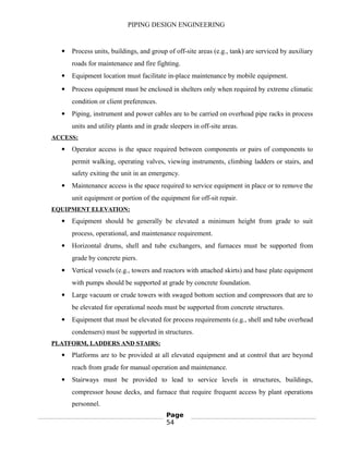 PIPING DESIGN ENGINEERING
 Process units, buildings, and group of off-site areas (e.g., tank) are serviced by auxiliary
roads for maintenance and fire fighting.
 Equipment location must facilitate in-place maintenance by mobile equipment.
 Process equipment must be enclosed in shelters only when required by extreme climatic
condition or client preferences.
 Piping, instrument and power cables are to be carried on overhead pipe racks in process
units and utility plants and in grade sleepers in off-site areas.
ACCESS:
 Operator access is the space required between components or pairs of components to
permit walking, operating valves, viewing instruments, climbing ladders or stairs, and
safety exiting the unit in an emergency.
 Maintenance access is the space required to service equipment in place or to remove the
unit equipment or portion of the equipment for off-sit repair.
EQUIPMENT ELEVATION:
 Equipment should be generally be elevated a minimum height from grade to suit
process, operational, and maintenance requirement.
 Horizontal drums, shell and tube exchangers, and furnaces must be supported from
grade by concrete piers.
 Vertical vessels (e.g., towers and reactors with attached skirts) and base plate equipment
with pumps should be supported at grade by concrete foundation.
 Large vacuum or crude towers with swaged bottom section and compressors that are to
be elevated for operational needs must be supported from concrete structures.
 Equipment that must be elevated for process requirements (e.g., shell and tube overhead
condensers) must be supported in structures.
PLATFORM, LADDERS AND STAIRS:
 Platforms are to be provided at all elevated equipment and at control that are beyond
reach from grade for manual operation and maintenance.
 Stairways must be provided to lead to service levels in structures, buildings,
compressor house decks, and furnace that require frequent access by plant operations
personnel.
Page
54
 