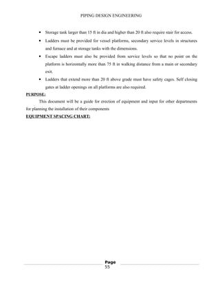 PIPING DESIGN ENGINEERING
 Storage tank larger than 15 ft in dia and higher than 20 ft also require stair for access.
 Ladders must be provided for vessel platforms, secondary service levels in structures
and furnace and at storage tanks with the dimensions.
 Escape ladders must also be provided from service levels so that no point on the
platform is horizontally more than 75 ft in walking distance from a main or secondary
exit.
 Ladders that extend more than 20 ft above grade must have safety cages. Self closing
gates at ladder openings on all platforms are also required.
PURPOSE:
This document will be a guide for erection of equipment and input for other departments
for planning the installation of their components
EQUIPMENT SPACING CHART:
Page
55
 