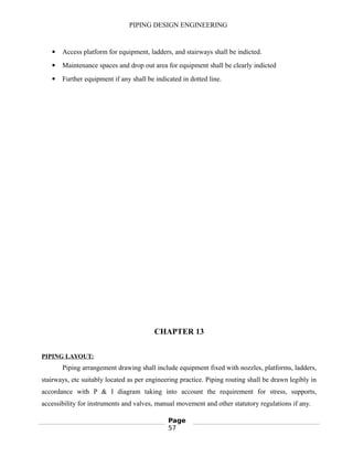 PIPING DESIGN ENGINEERING
 Access platform for equipment, ladders, and stairways shall be indicted.
 Maintenance spaces and drop out area for equipment shall be clearly indicted
 Further equipment if any shall be indicated in dotted line.
CHAPTER 13
PIPING LAYOUT:
Piping arrangement drawing shall include equipment fixed with nozzles, platforms, ladders,
stairways, etc suitably located as per engineering practice. Piping routing shall be drawn legibly in
accordance with P & I diagram taking into account the requirement for stress, supports,
accessibility for instruments and valves, manual movement and other statutory regulations if any.
Page
57
 