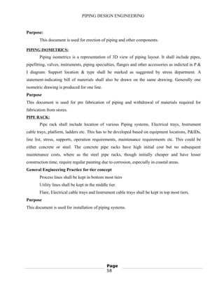 PIPING DESIGN ENGINEERING
Purpose:
This document is used for erection of piping and other components.
PIPING ISOMETRICS:
Piping isometrics is a representation of 3D view of piping layout. It shall include pipes,
pipefitting, valves, instruments, piping specialties, flanges and other accessories as indicted in P &
I diagram. Support location & type shall be marked as suggested by stress department. A
statement-indicating bill of materials shall also be drawn on the same drawing. Generally one
isometric drawing is produced for one line.
Purpose
This document is used for pre fabrication of piping and withdrawal of materials required for
fabrication from stores.
PIPE RACK:
Pipe rack shall include location of various Piping systems, Electrical trays, Instrument
cable trays, platform, ladders etc. This has to be developed based on equipment locations, P&IDs,
line list, stress, supports, operation requirements, maintenance requirements etc. This could be
either concrete or steel. The concrete pipe racks have high initial cost but no subsequent
maintenance costs, where as the steel pipe racks, though initially cheaper and have lesser
construction time, require regular painting due to corrosion, especially in coastal areas.
General Engineering Practice for tier concept
Process lines shall be kept in bottom most tiers
Utility lines shall be kept in the middle tier.
Flare, Electrical cable trays and Instrument cable trays shall be kept in top most tiers.
Purpose
This document is used for installation of piping systems.
Page
58
 