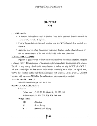 PIPING DESIGN ENGINEERING
CHAPTER 2
PIPE
INTRODUCTION:
 A pressure tight cylinder used to convey fluids under pressure through materials of
commercially available designation.
 Pipe is always designated through nominal bore size(NBS) also called as nominal pipe
size(NPS)
 A pipeline conveys a fluid from one given point of the plant usually called inlet point of
the line, to another part of the plant usually called outlet point of the line.
NOMINAL PIPE SIZE (NPS):
Pipe size is specified with two non-dimensional numbers: a Nominal Pipe Size (NPS) and
a schedule (SCH). The relationship of these numbers to the actual pipe dimensions is a bit strange.
The NPS is very loosely related to the inside diameter in inches, but only for NPS 1/8 to NPS 12.
For NPS 14 and larger, the NPS is equal to the outside diameter (OD) in inches. For a given NPS,
the OD stays constant and the wall thickness increases with larger SCH. For a given SCH, the OD
increases with increasing NPS while the wall thickness increases or stays constant.
NOMINAL DIAMETER (DN):
It is same as nominal pipe size, but in mm.
SCHEDULE (WALL THICKNESS):
Schedule:
Carbon steel : 5, 10, 20, 30, 40, 60, 80, 100, 120, 160.
Stainless steel : 5S, 10S, 20S, 30S, 40S, 60S, 80S.
Weight series:
STD : Standard
XS : Extra Strong
XXS : Double Extra Strong
Page
6
 