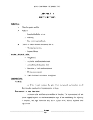 PIPING DESIGN ENGINEERING
CHAPTER 14
PIPE SUPPORTS
PURPOSE:
 Absorbs system weight.
 Reduce:
 Longitudinal pipe stress.
 Pipe sag.
 End point reaction loads.
 Control or direct thermal movement due to:
 Thermal expansion.
 Imposed loads.
SELECTION FACTORS:
 Weight load
 Available attachment clearance
 Availability of structural steel
 Direction of loads and movement
 Design temperature
 Vertical thermal movement at supports
DEFINITIONS:
Anchor:
A device which restrains the pipe from movement and rotation in all
direction, the member to which an anchor is fixed.
Base support or pipe stanchion:
A dummy pipe with base plate welded to the pipe. The pipe dummy will rest
on the supporting structure and so support the pipe. When considering site adjusting
is required, the pipe stanchion may be of 2-piece type, welded together after
adjustment.
Page
60
 