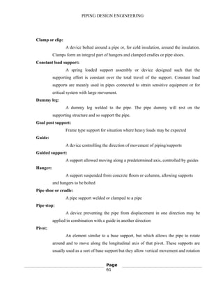 PIPING DESIGN ENGINEERING
Clamp or clip:
A device bolted around a pipe or, for cold insulation, around the insulation.
Clamps form an integral part of hangers and clamped cradles or pipe shoes.
Constant load support:
A spring loaded support assembly or device designed such that the
supporting effort is constant over the total travel of the support. Constant load
supports are meanly used in pipes connected to strain sensitive equipment or for
critical system with large movement.
Dummy leg:
A dummy leg welded to the pipe. The pipe dummy will rest on the
supporting structure and so support the pipe.
Goal post support:
Frame type support for situation where heavy loads may be expected
Guide:
A device controlling the direction of movement of piping/supports
Guided support:
A support allowed moving along a predetermined axis, controlled by guides
Hanger:
A support suspended from concrete floors or columns, allowing supports
and hangers to be bolted
Pipe shoe or cradle:
A pipe support welded or clamped to a pipe
Pipe stop:
A device preventing the pipe from displacement in one direction may be
applied in combination with a guide in another direction
Pivot:
An element similar to a base support, but which allows the pipe to rotate
around and to move along the longitudinal axis of that pivot. These supports are
usually used as a sort of base support but they allow vertical movement and rotation
Page
61
 