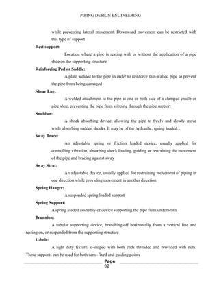 PIPING DESIGN ENGINEERING
while preventing lateral movement. Downward movement can be restricted with
this type of support
Rest support:
Location where a pipe is resting with or without the application of a pipe
shoe on the supporting structure
Reinforcing Pad or Saddle:
A plate welded to the pipe in order to reinforce thin-walled pipe to prevent
the pipe from being damaged
Shear Lug:
A welded attachment to the pipe at one or both side of a clamped cradle or
pipe shoe, preventing the pipe from slipping through the pipe support
Snubber:
A shock absorbing device, allowing the pipe to freely and slowly move
while absorbing sudden shocks. It may be of the hydraulic, spring loaded...
Sway Brace:
An adjustable spring or friction loaded device, usually applied for
controlling vibration, absorbing shock loading, guiding or restraining the movement
of the pipe and bracing against sway
Sway Strut:
An adjustable device, usually applied for restraining movement of piping in
one direction while providing movement in another direction
Spring Hanger:
A suspended spring loaded support
Spring Support:
A spring loaded assembly or device supporting the pipe from underneath
Trunnion:
A tubular supporting device, branching-off horizontally from a vertical line and
resting on, or suspended from the supporting structure
U-bolt:
A light duty fixture, u-shaped with both ends threaded and provided with nuts.
These supports can be used for both semi-fixed and guiding points
Page
62
 