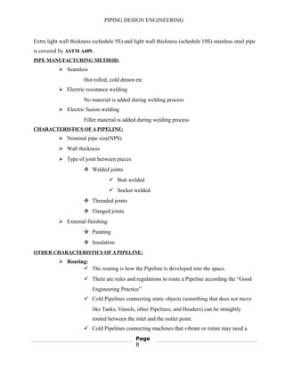 PIPING DESIGN ENGINEERING
Extra light wall thickness (schedule 5S) and light wall thickness (schedule 10S) stainless steel pipe
is covered by ASTM A409.
PIPE MANUFACTURING METHOD:
 Seamless
Hot rolled, cold drawn etc
 Electric resistance welding
No material is added during welding process
 Electric fusion welding
Filler material is added during welding process
CHARACTERISTICS OF A PIPELINE:
 Nominal pipe size(NPS)
 Wall thickness
 Type of joint between pieces
 Welded joints
 Butt welded
 Socket welded
 Threaded joints
 Flanged joints
 External finishing
 Painting
 Insulation
OTHER CHARACTERISTICS OF A PIPELINE:
 Routing:
 The routing is how the Pipeline is developed into the space.
 There are rules and regulations to route a Pipeline according the “Good
Engineering Practice”
 Cold Pipelines connecting static objects (something that does not move
like Tanks, Vessels, other Pipelines, and Headers) can be straightly
routed between the inlet and the outlet point.
 Cold Pipelines connecting machines that vibrate or rotate may need a
Page
8
 