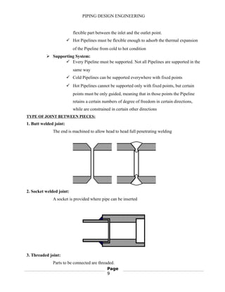 PIPING DESIGN ENGINEERING
flexible part between the inlet and the outlet point.
 Hot Pipelines must be flexible enough to adsorb the thermal expansion
of the Pipeline from cold to hot condition
 Supporting System:
 Every Pipeline must be supported. Not all Pipelines are supported in the
same way
 Cold Pipelines can be supported everywhere with fixed points
 Hot Pipelines cannot be supported only with fixed points, but certain
points must be only guided, meaning that in those points the Pipeline
retains a certain numbers of degree of freedom in certain directions,
while are constrained in certain other directions
TYPE OF JOINT BETWEEN PIECES:
1. Butt welded joint:
The end is machined to allow head to head full penetrating welding
2. Socket welded joint:
A socket is provided where pipe can be inserted
3. Threaded joint:
Parts to be connected are threaded.
Page
9
 