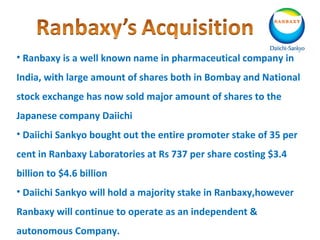 • Ranbaxy is a well known name in pharmaceutical company in
India, with large amount of shares both in Bombay and National
stock exchange has now sold major amount of shares to the
Japanese company Daiichi
• Daiichi Sankyo bought out the entire promoter stake of 35 per
cent in Ranbaxy Laboratories at Rs 737 per share costing $3.4
billion to $4.6 billion
• Daiichi Sankyo will hold a majority stake in Ranbaxy,however
Ranbaxy will continue to operate as an independent &
autonomous Company.
 