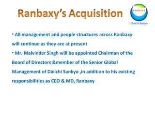 • All management and people structures across Ranbaxy
will continue as they are at present
• Mr. Malvinder Singh will be appointed Chairman of the
Board of Directors &member of the Senior Global
Management of Daiichi Sankyo ,in addition to his existing
responsibilities as CEO & MD, Ranbaxy
 