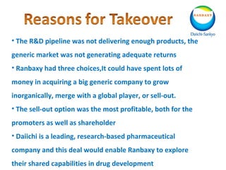 • The R&D pipeline was not delivering enough products, the
generic market was not generating adequate returns
• Ranbaxy had three choices,It could have spent lots of
money in acquiring a big generic company to grow
inorganically, merge with a global player, or sell-out.
• The sell-out option was the most profitable, both for the
promoters as well as shareholder
• Daiichi is a leading, research-based pharmaceutical
company and this deal would enable Ranbaxy to explore
their shared capabilities in drug development
 