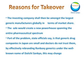 • The investing company shall then be amongst the largest
generic manufacturers globally in terms of market share.
• The sale would create a new powerhouse spanning the
entire pharmaceutical spectrum
• Part of the problem, state officials say, is that generic drug
companies in Japan are small and doctors do not trust them,
by effectively rebranding Ranbaxy generics under the well-
known name of Daiichi Sankyo, this may change
 