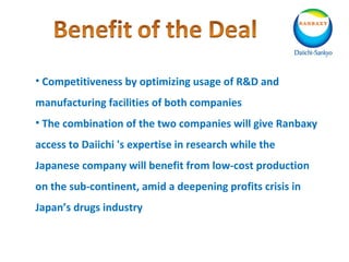 • Competitiveness by optimizing usage of R&D and
manufacturing facilities of both companies
• The combination of the two companies will give Ranbaxy
access to Daiichi 's expertise in research while the
Japanese company will benefit from low-cost production
on the sub-continent, amid a deepening profits crisis in
Japan’s drugs industry
 