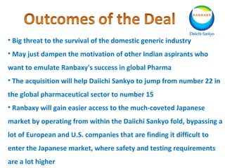 • Big threat to the survival of the domestic generic industry
• May just dampen the motivation of other Indian aspirants who
want to emulate Ranbaxy's success in global Pharma
• The acquisition will help Daiichi Sankyo to jump from number 22 in
the global pharmaceutical sector to number 15
• Ranbaxy will gain easier access to the much-coveted Japanese
market by operating from within the Daiichi Sankyo fold, bypassing a
lot of European and U.S. companies that are finding it difficult to
enter the Japanese market, where safety and testing requirements
are a lot higher
 