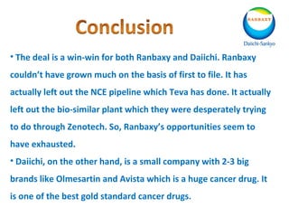 • The deal is a win-win for both Ranbaxy and Daiichi. Ranbaxy
couldn’t have grown much on the basis of first to file. It has
actually left out the NCE pipeline which Teva has done. It actually
left out the bio-similar plant which they were desperately trying
to do through Zenotech. So, Ranbaxy’s opportunities seem to
have exhausted.
• Daiichi, on the other hand, is a small company with 2-3 big
brands like Olmesartin and Avista which is a huge cancer drug. It
is one of the best gold standard cancer drugs.
 