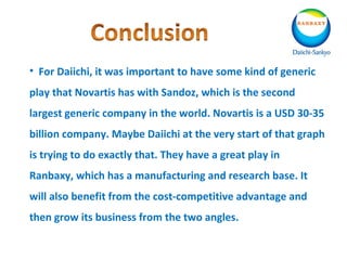 • For Daiichi, it was important to have some kind of generic
play that Novartis has with Sandoz, which is the second
largest generic company in the world. Novartis is a USD 30-35
billion company. Maybe Daiichi at the very start of that graph
is trying to do exactly that. They have a great play in
Ranbaxy, which has a manufacturing and research base. It
will also benefit from the cost-competitive advantage and
then grow its business from the two angles.
 