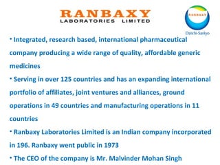 • Integrated, research based, international pharmaceutical
company producing a wide range of quality, affordable generic
medicines
• Serving in over 125 countries and has an expanding international
portfolio of affiliates, joint ventures and alliances, ground
operations in 49 countries and manufacturing operations in 11
countries
• Ranbaxy Laboratories Limited is an Indian company incorporated
in 196. Ranbaxy went public in 1973
• The CEO of the company is Mr. Malvinder Mohan Singh
 