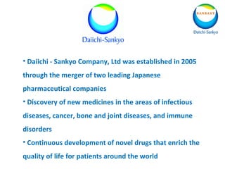 • Daiichi - Sankyo Company, Ltd was established in 2005
through the merger of two leading Japanese
pharmaceutical companies
• Discovery of new medicines in the areas of infectious
diseases, cancer, bone and joint diseases, and immune
disorders
• Continuous development of novel drugs that enrich the
quality of life for patients around the world
 