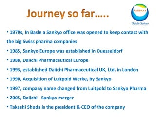 • 1970s, In Basle a Sankyo office was opened to keep contact with
the big Swiss pharma companies
• 1985, Sankyo Europe was established in Duesseldorf
• 1988, Daiichi Pharmaceutical Europe
• 1993, established Daiichi Pharmaceutical UK, Ltd. in London
• 1990, Acquisition of Luitpold Werke, by Sankyo
• 1997, company name changed from Luitpold to Sankyo Pharma
• 2005, Daiichi - Sankyo merger
• Takashi Shoda is the president & CEO of the company
 
