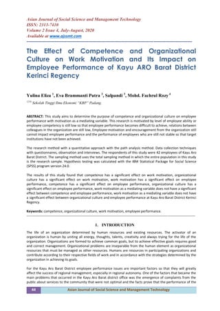 44 Asian Journal of Social Science and Management Technology
Asian Journal of Social Science and Management Technology
ISSN: 2313-7410
Volume 2 Issue 4, July-August, 2020
Available at www.ajssmt.com
----------------------------------------------------------------------------------------------------------------
The Effect of Competence and Organizational
Culture on Work Motivation and Its Impact on
Employee Performance of Kayu ARO Barat District
Kerinci Regency
Yulina Eliza 1
, Eva Brammanti Putra 2
, Salpandi 3
, Mohd. Fachrul Rozy 4
1234
Sekolah Tinggi Ilmu Ekonomi “KBP” Padang.
ABSTRACT: This study aims to determine the purpose of competence and organizational culture on employee
performance with motivation as a mediating variable. This research is motivated by level of employee ability or
employee competency is still low so that employee performance becomes difficult to achieve, relations between
colleagues in the organization are still low, Employee motivation and encouragement from the organization still
cannot impact employee performance and the performance of employees who are still not stable so that target
institutions have not been achieved.
The research method with a quantitative approach with the path analysis method. Data collection techniques
with questionnaires, observation and interviews. The respondents of this study were 42 employees of Kayu Aro
Barat District. The sampling method uses the total sampling method in which the entire population in this study
is the research sample. Hypothesis testing was calculated with the IBM Statistical Package for Social Science
(SPSS) program version 24.0.
The results of this study found that competence has a significant effect on work motivation, organizational
culture has a significant effect on work motivation, work motivation has a significant effect on employee
performance, competence has a significant effect on employee performance, organizational culture has a
significant effect on employee performance, work motivation as a mediating variable does not have a significant
effect between competence and employee performance, work motivation as a mediating variable does not have
a significant effect between organizational culture and employee performance at Kayu Aro Barat District Kerinci
Regency.
Keywords: competence, organizational culture, work motivation, employee performance.
-----------------------------------------------------------------------------------------------------------------------------------------------------
1. INTRODUCTION
The life of an organization determined by human resources and existing resources. The activator of an
organization is human by uniting all energy, thoughts, talents, creativity and always trying for the life of the
organization. Organizations are formed to achieve common goals, but to achieve effective goals requires good
and correct management. Organizational problems are inseparable from the human element as organizational
resources that must be managed as other resources. Humans are resources in participating organizations and
contribute according to their respective fields of work and in accordance with the strategies determined by the
organization in achieving its goals.
For the Kayu Aro Barat District employee performance issues are important factors so that they will greatly
affect the success of regional management, especially in regional autonomy. One of the factors that became the
main problems that occurred in the Kayu Aro Barat district office was the emergence of complaints from the
public about services to the community that were not optimal and the facts prove that the performance of the
 