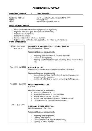 CURRICULUM VITAE
PERSONAL DETAILS - Irene Holynski
Residential Address: 25/49 Lascelles Rd, Narraweena NSW 2099
Mobile: 0488 331 082
Email: ireneholynski@yahoo.com.au
PROFESSIONAL SKILLS
• Strong commitment in meeting operational objectives;
• High self motivated goal driven/results orientated;
• Proactive team member;
• Leadership qualities;
• Courteous/confident telephone manner;
• Enjoy working within teams & supporting my fellow team members.
WORK EXPERIENCE
2011 (1mth short
term work)
Nov 2000 - Jul 2011
Feb 1997 – Jan 1999
1997 - Dec 1998
GARRISON & KILLARNEY RETIREMENT CENTRE
Catering assistant – Casual
Responsibilities and achievements:
• Preparing food in kitchen to serve to residents;
• Serving in dining room;
• Washing up after food service & returning dining room in clean
way.
MATER HOSPTIAL
Telephonist/customer service/patient attendant – Full-time
Responsibilities and achievements:
• Answering switchboard at front desk & greeting customers
when they enter hospital;
• Assisting & Attending to patient as nursing staff inquiries.
ANZAC MEMORIAL CLUB
Full-time
Responsibilities and achievements:
• Working in club bistro;
• Servicing food orders to club members;
• Serving alcohol behind club bar;
• Signing new members to club and checking details;
• Taking money for registration of members.
MOSMAN PRIVATE HOSPITAL
Catering assistant – Part-time
Responsibilities and achievements:
• Preparing food for patients;
• Cleaning after service;
• Serving afternoon & biscuits after dinner,
• Cleaning in a fast manner.
 